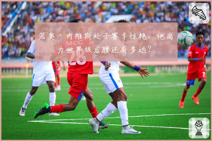 若奥·内维斯处子赛季惊艳,他离成为世界级后腰还有多远?