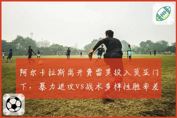 阿尔卡拉斯离开费雷罗投入莫亚门下，暴力进攻vs战术多样性胜率差异
