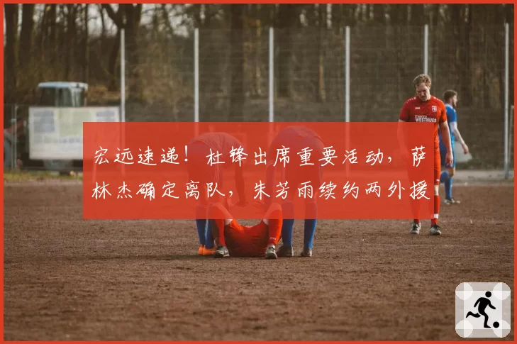 宏远速递！杜锋出席重要活动，萨林杰确定离队，朱芳雨续约两外援