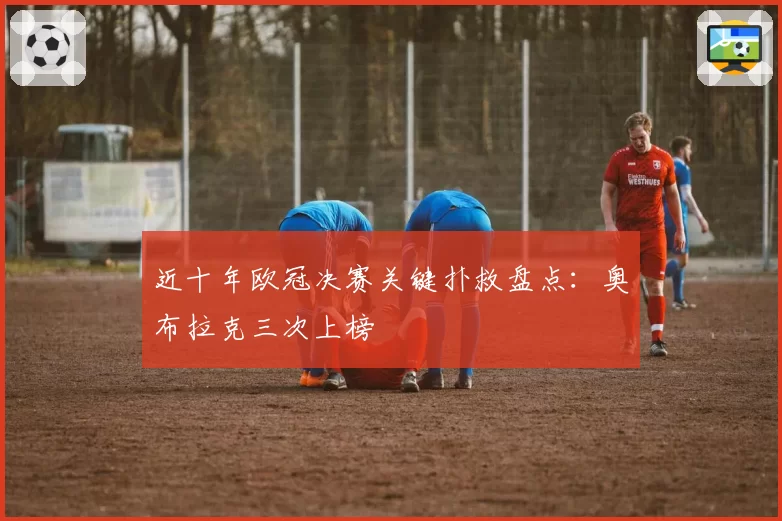 近十年欧冠决赛关键扑救盘点:奥布拉克三次上榜