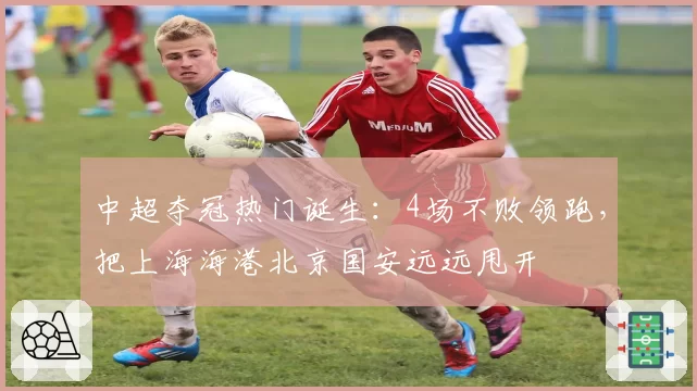 中超夺冠热门诞生：4场不败领跑，把上海海港北京国安远远甩开