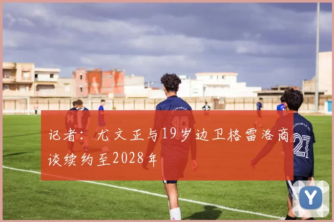 记者:尤文正与19岁边卫格雷洛商谈续约至2028年