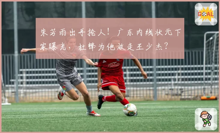 朱芳雨出手抢人！广东内线状元下家曝光，杜锋为他放走王少杰？