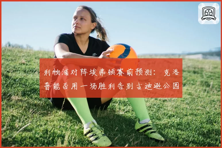 利物浦对阵埃弗顿赛前预测：克洛普能否用一场胜利告别古迪逊公园？