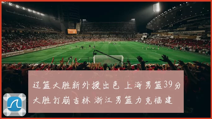 辽篮大胜新外援出色 上海男篮39分大胜打崩吉林 浙江男篮力克福建