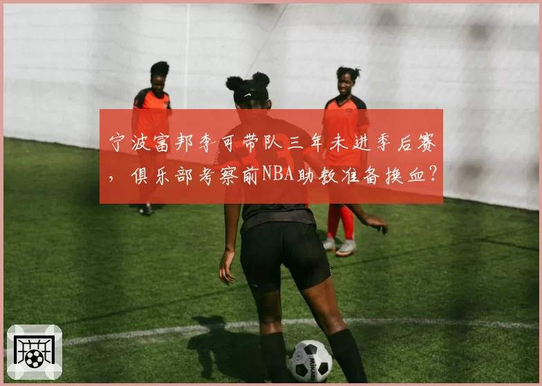 宁波富邦李可带队三年未进季后赛，俱乐部考察前NBA助教准备换血？