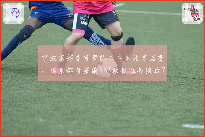 宁波富邦李可带队三年未进季后赛，俱乐部考察前NBA助教准备换血？