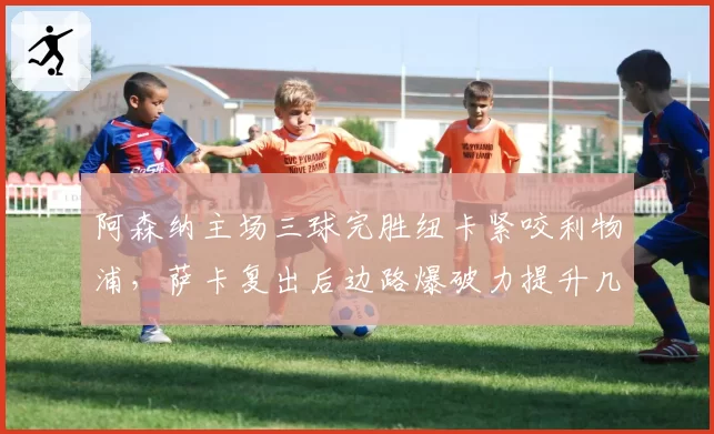 阿森纳主场三球完胜纽卡紧咬利物浦，萨卡复出后边路爆破力提升几何？