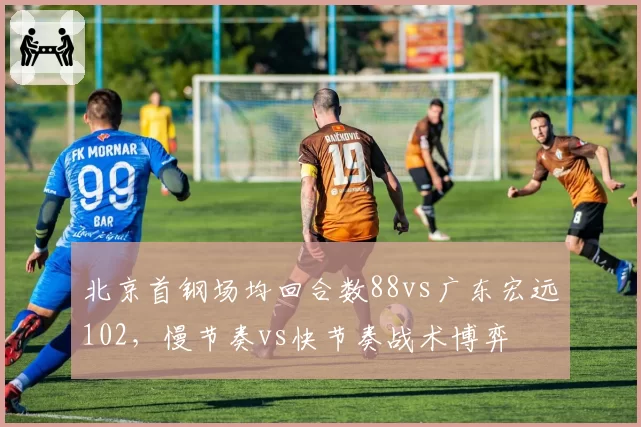 北京首钢场均回合数88vs广东宏远102，慢节奏vs快节奏战术博弈
