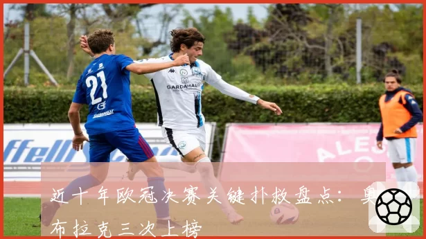 近十年欧冠决赛关键扑救盘点:奥布拉克三次上榜