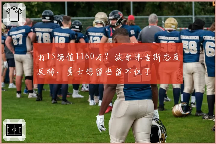 打15场值1160万？波尔津吉斯态度反转，勇士想留也留不住了