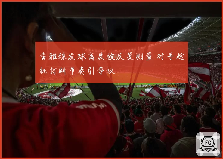 黄雅琼发球高度被反复测量 对手趁机打断节奏引争议