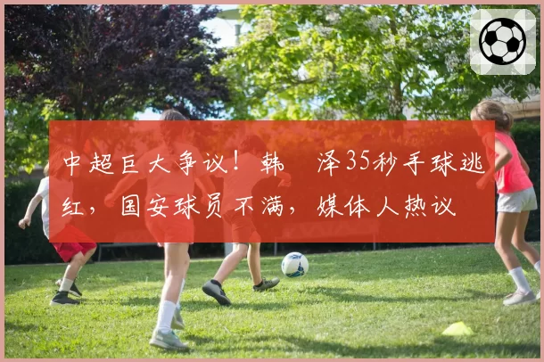 中超巨大争议!韩镕泽35秒手球逃红,国安球员不满,媒体人热议