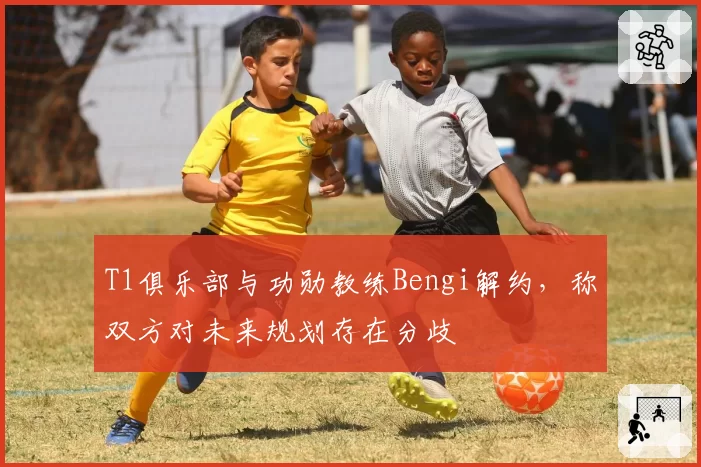 T1俱乐部与功勋教练Bengi解约，称双方对未来规划存在分歧