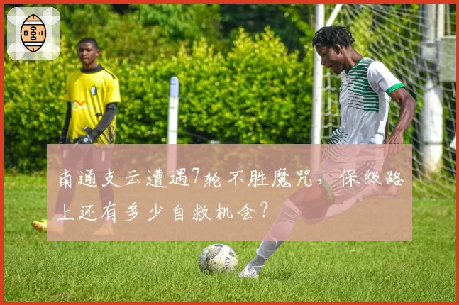 南通支云遭遇7轮不胜魔咒，保级路上还有多少自救机会？