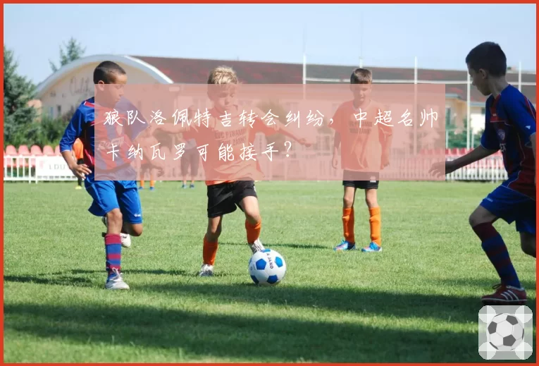 狼队洛佩特吉转会纠纷，中超名帅卡纳瓦罗可能接手？