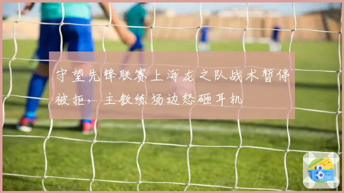 守望先锋联赛上海龙之队战术暂停被拒，主教练场边怒砸耳机