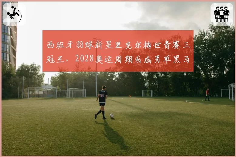 西班牙羽球新星里克尔梅世青赛三冠王,2028奥运周期或成男单黑马