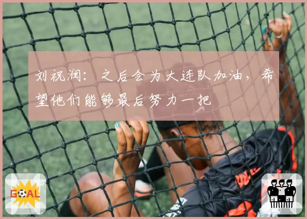 刘祝润：之后会为大连队加油，希望他们能够最后努力一把