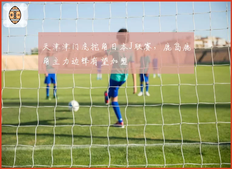 天津津门虎挖角日本J联赛,鹿岛鹿角主力边锋有望加盟