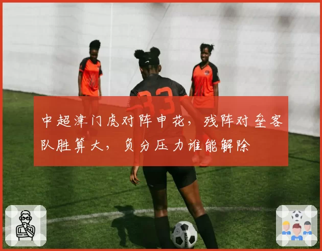 中超津门虎对阵申花，残阵对垒客队胜算大，负分压力谁能解除