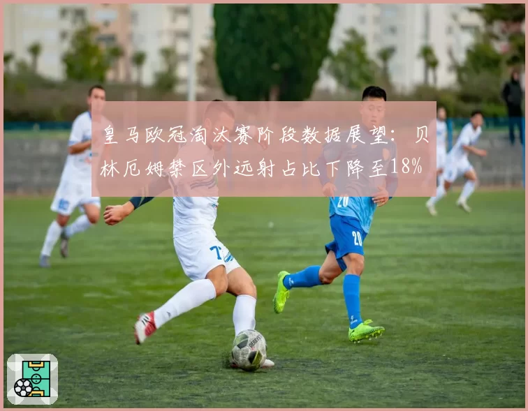 皇马欧冠淘汰赛阶段数据展望:贝林厄姆禁区外远射占比下降至18%
