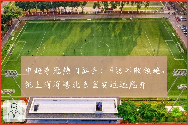 中超夺冠热门诞生:4场不败领跑,把上海海港北京国安远远甩开