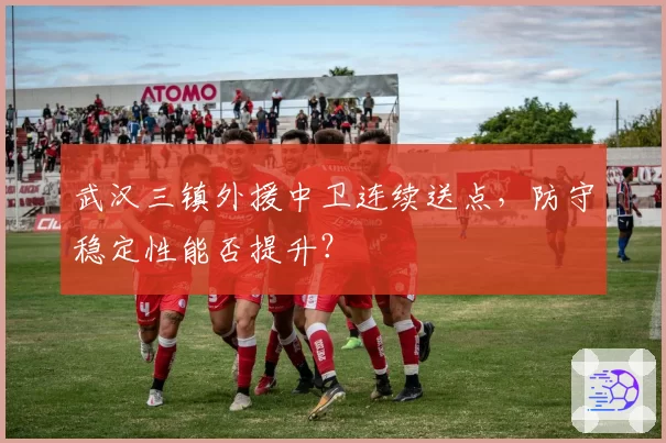 武汉三镇外援中卫连续送点，防守稳定性能否提升？
