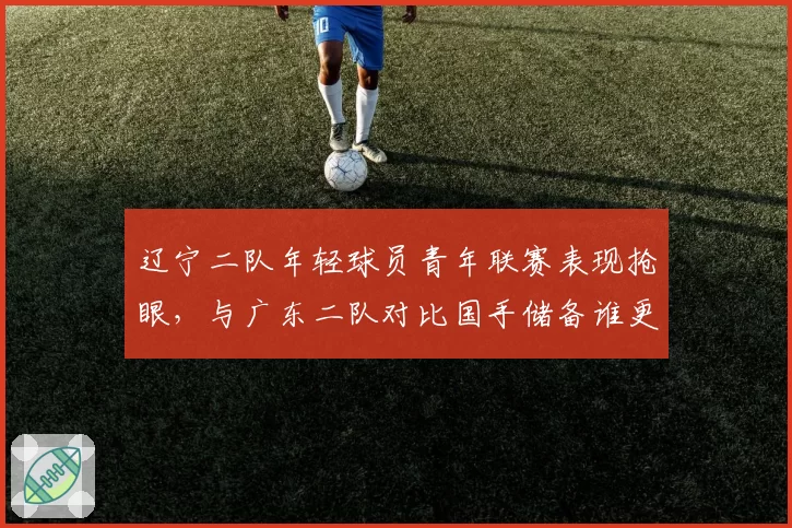 辽宁二队年轻球员青年联赛表现抢眼,与广东二队对比国手储备谁更深厚?