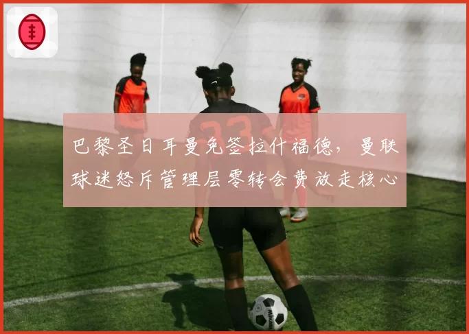 巴黎圣日耳曼免签拉什福德，曼联球迷怒斥管理层零转会费放走核心