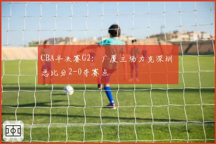 CBA半决赛G2：广厦主场力克深圳 总比分2-0夺赛点