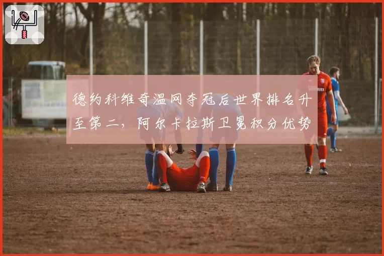 德约科维奇温网夺冠后世界排名升至第二，阿尔卡拉斯卫冕积分优势缩水至600分