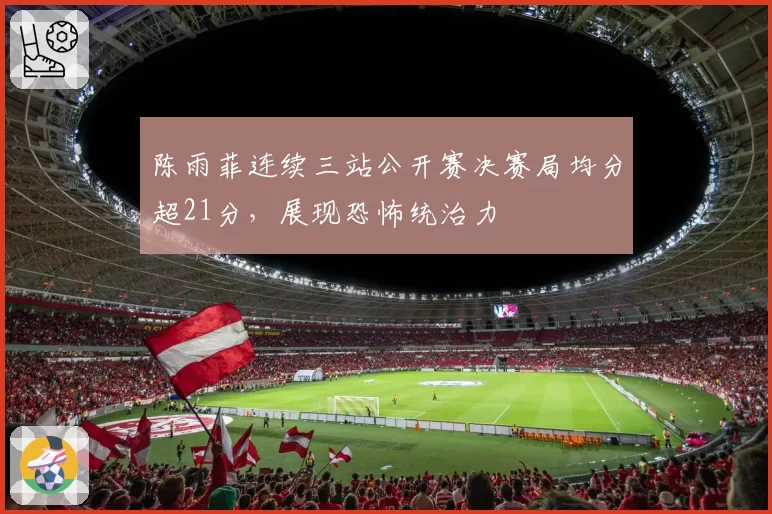 陈雨菲连续三站公开赛决赛局均分超21分，展现恐怖统治力