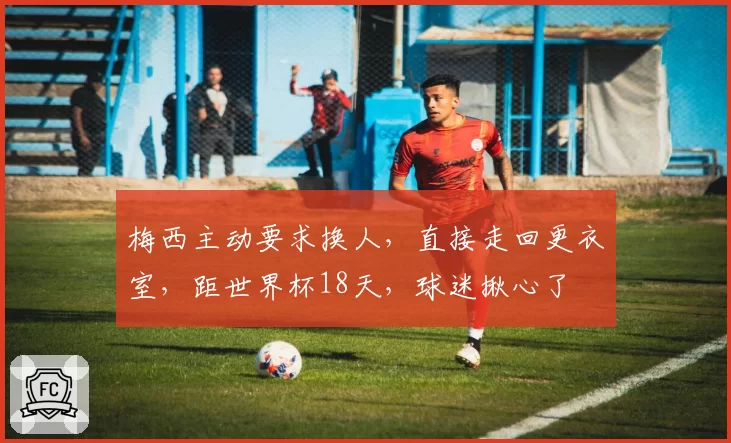 梅西主动要求换人，直接走回更衣室，距世界杯18天，球迷揪心了