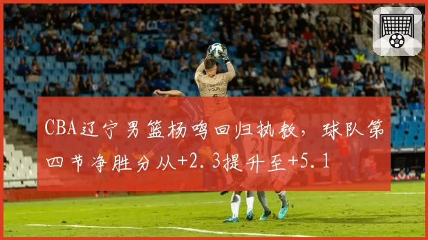 CBA辽宁男篮杨鸣回归执教，球队第四节净胜分从+2.3提升至+5.1