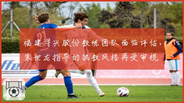 福建浔兴股份教练团队面临评估，朱世龙指导的执教风格再受审视