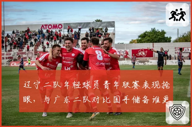 辽宁二队年轻球员青年联赛表现抢眼,与广东二队对比国手储备谁更深厚?