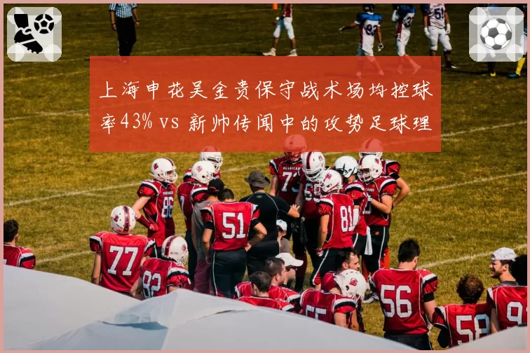 上海申花吴金贵保守战术场均控球率43% vs 新帅传闻中的攻势足球理念冲突