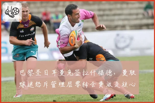 巴黎圣日耳曼免签拉什福德，曼联球迷怒斥管理层零转会费放走核心