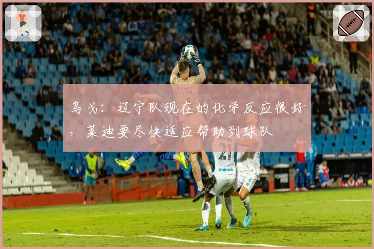 乌戈：辽宁队现在的化学反应很好，莱迪要尽快适应帮助到球队