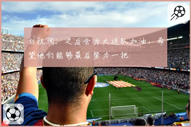 刘祝润：之后会为大连队加油，希望他们能够最后努力一把