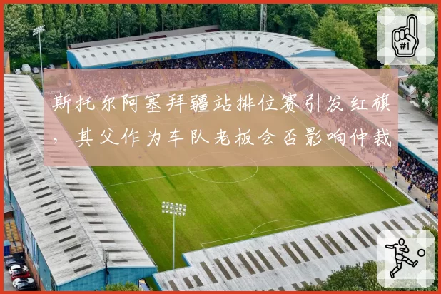 斯托尔阿塞拜疆站排位赛引发红旗,其父作为车队老板会否影响仲裁公正?