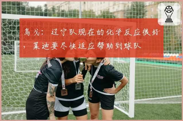 乌戈：辽宁队现在的化学反应很好，莱迪要尽快适应帮助到球队