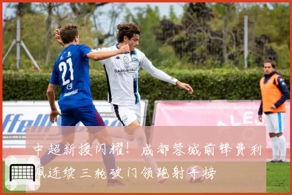 中超新援闪耀!成都蓉城前锋费利佩连续三轮破门领跑射手榜