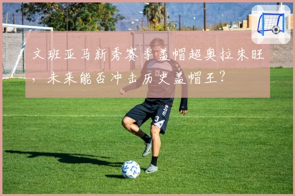文班亚马新秀赛季盖帽超奥拉朱旺，未来能否冲击历史盖帽王？