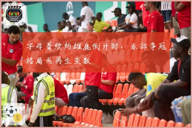 字母哥续约雄鹿倒计时，东部争冠格局或再生变数