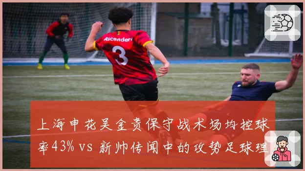 上海申花吴金贵保守战术场均控球率43% vs 新帅传闻中的攻势足球理念冲突