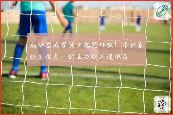 成都蓉城客场虫魔咒难破！韦世豪独木难支，徐正源战术遭炮轰