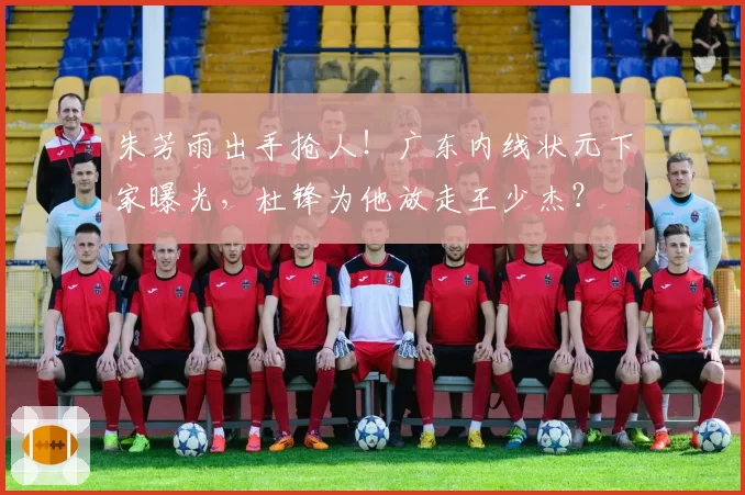朱芳雨出手抢人！广东内线状元下家曝光，杜锋为他放走王少杰？