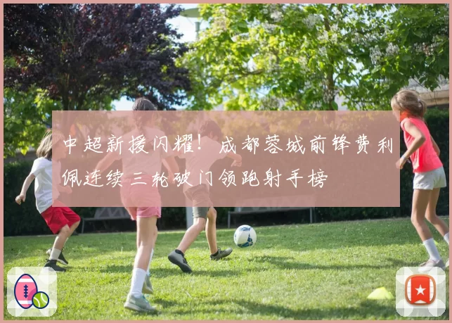 中超新援闪耀！成都蓉城前锋费利佩连续三轮破门领跑射手榜